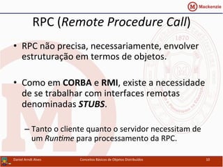 RPC	
  (Remote	
  Procedure	
  Call)	
  
•  RPC	
  não	
  precisa,	
  necessariamente,	
  envolver	
  
estruturação	
  em	
  termos	
  de	
  objetos.	
  
•  Como	
  em	
  CORBA	
  e	
  RMI,	
  existe	
  a	
  necessidade	
  
de	
  se	
  trabalhar	
  com	
  interfaces	
  remotas	
  
denominadas	
  STUBS.	
  
– Tanto	
  o	
  cliente	
  quanto	
  o	
  servidor	
  necessitam	
  de	
  
um	
  Run7me	
  para	
  processamento	
  da	
  RPC.	
  
Daniel	
  Arndt	
  Alves	
   Conceitos	
  Básicos	
  de	
  Objetos	
  Distribuídos	
   10	
  
 