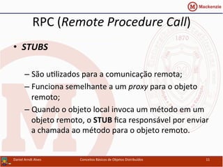 RPC	
  (Remote	
  Procedure	
  Call)	
  
•  STUBS	
  
– São	
  uUlizados	
  para	
  a	
  comunicação	
  remota;	
  
– Funciona	
  semelhante	
  a	
  um	
  proxy	
  para	
  o	
  objeto	
  
remoto;	
  
– Quando	
  o	
  objeto	
  local	
  invoca	
  um	
  método	
  em	
  um	
  
objeto	
  remoto,	
  o	
  STUB	
  ﬁca	
  responsável	
  por	
  enviar	
  
a	
  chamada	
  ao	
  método	
  para	
  o	
  objeto	
  remoto.	
  
Daniel	
  Arndt	
  Alves	
   Conceitos	
  Básicos	
  de	
  Objetos	
  Distribuídos	
   11	
  
 