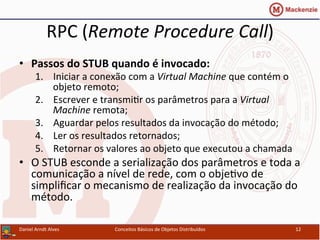 RPC	
  (Remote	
  Procedure	
  Call)	
  
•  Passos	
  do	
  STUB	
  quando	
  é	
  invocado:	
  
1.  Iniciar	
  a	
  conexão	
  com	
  a	
  Virtual	
  Machine	
  que	
  contém	
  o	
  
objeto	
  remoto;	
  
2.  Escrever	
  e	
  transmiUr	
  os	
  parâmetros	
  para	
  a	
  Virtual	
  
Machine	
  remota;	
  
3.  Aguardar	
  pelos	
  resultados	
  da	
  invocação	
  do	
  método;	
  
4.  Ler	
  os	
  resultados	
  retornados;	
  
5.  Retornar	
  os	
  valores	
  ao	
  objeto	
  que	
  executou	
  a	
  chamada	
  
•  O	
  STUB	
  esconde	
  a	
  serialização	
  dos	
  parâmetros	
  e	
  toda	
  a	
  
comunicação	
  a	
  nível	
  de	
  rede,	
  com	
  o	
  objeUvo	
  de	
  
simpliﬁcar	
  o	
  mecanismo	
  de	
  realização	
  da	
  invocação	
  do	
  
método.	
  
Daniel	
  Arndt	
  Alves	
   Conceitos	
  Básicos	
  de	
  Objetos	
  Distribuídos	
   12	
  
 