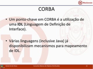 CORBA	
  
•  Um	
  ponto-­‐chave	
  em	
  CORBA	
  é	
  a	
  uUlização	
  de	
  
uma	
  IDL	
  (Linguagem	
  de	
  Deﬁnição	
  de	
  
Interface).	
  
•  Várias	
  linguagens	
  (inclusive	
  Java)	
  já	
  
disponibilizam	
  mecanismos	
  para	
  mapeamento	
  
de	
  IDL.	
  
Daniel	
  Arndt	
  Alves	
   Conceitos	
  Básicos	
  de	
  Objetos	
  Distribuídos	
   15	
  
 