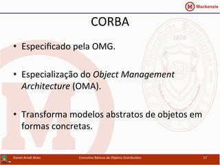 CORBA	
  
•  Especiﬁcado	
  pela	
  OMG.	
  
•  Especialização	
  do	
  Object	
  Management	
  
Architecture	
  (OMA).	
  
•  Transforma	
  modelos	
  abstratos	
  de	
  objetos	
  em	
  
formas	
  concretas.	
  
Daniel	
  Arndt	
  Alves	
   Conceitos	
  Básicos	
  de	
  Objetos	
  Distribuídos	
   17	
  
 