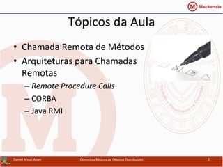 Tópicos	
  da	
  Aula	
  
•  Chamada	
  Remota	
  de	
  Métodos	
  
•  Arquiteturas	
  para	
  Chamadas	
  
Remotas	
  
– Remote	
  Procedure	
  Calls	
  
– CORBA	
  
– Java	
  RMI	
  
Conceitos	
  Básicos	
  de	
  Objetos	
  Distribuídos	
   2	
  Daniel	
  Arndt	
  Alves	
  
 