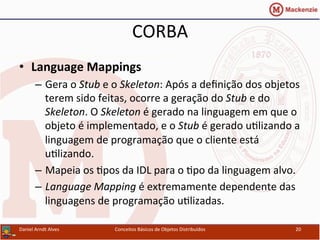 CORBA	
  
•  Language	
  Mappings	
  
–  Gera	
  o	
  Stub	
  e	
  o	
  Skeleton:	
  Após	
  a	
  deﬁnição	
  dos	
  objetos	
  
terem	
  sido	
  feitas,	
  ocorre	
  a	
  geração	
  do	
  Stub	
  e	
  do	
  
Skeleton.	
  O	
  Skeleton	
  é	
  gerado	
  na	
  linguagem	
  em	
  que	
  o	
  
objeto	
  é	
  implementado,	
  e	
  o	
  Stub	
  é	
  gerado	
  uUlizando	
  a	
  
linguagem	
  de	
  programação	
  que	
  o	
  cliente	
  está	
  
uUlizando.	
  
–  Mapeia	
  os	
  Upos	
  da	
  IDL	
  para	
  o	
  Upo	
  da	
  linguagem	
  alvo.	
  
–  Language	
  Mapping	
  é	
  extremamente	
  dependente	
  das	
  
linguagens	
  de	
  programação	
  uUlizadas.	
  
Daniel	
  Arndt	
  Alves	
   Conceitos	
  Básicos	
  de	
  Objetos	
  Distribuídos	
   20	
  
 