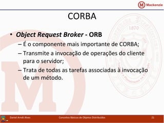 CORBA	
  
•  Object	
  Request	
  Broker	
  -­‐	
  ORB	
  
– É	
  o	
  componente	
  mais	
  importante	
  de	
  CORBA;	
  
– Transmite	
  a	
  invocação	
  de	
  operações	
  do	
  cliente	
  
para	
  o	
  servidor;	
  
– Trata	
  de	
  todas	
  as	
  tarefas	
  associadas	
  à	
  invocação	
  
de	
  um	
  método.	
  
Daniel	
  Arndt	
  Alves	
   Conceitos	
  Básicos	
  de	
  Objetos	
  Distribuídos	
   21	
  
 