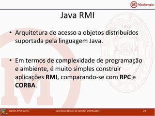 Java	
  RMI	
  
•  Arquitetura	
  de	
  acesso	
  a	
  objetos	
  distribuídos	
  
suportada	
  pela	
  linguagem	
  Java.	
  	
  
•  Em	
  termos	
  de	
  complexidade	
  de	
  programação	
  
e	
  ambiente,	
  é	
  muito	
  simples	
  construir	
  
aplicações	
  RMI,	
  comparando-­‐se	
  com	
  RPC	
  e	
  
CORBA.	
  
Daniel	
  Arndt	
  Alves	
   Conceitos	
  Básicos	
  de	
  Objetos	
  Distribuídos	
   23	
  
 