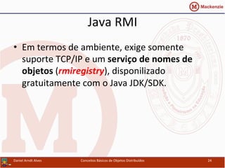 Java	
  RMI	
  
•  Em	
  termos	
  de	
  ambiente,	
  exige	
  somente	
  
suporte	
  TCP/IP	
  e	
  um	
  serviço	
  de	
  nomes	
  de	
  
objetos	
  (rmiregistry),	
  disponilizado	
  
gratuitamente	
  com	
  o	
  Java	
  JDK/SDK.	
  
Daniel	
  Arndt	
  Alves	
   Conceitos	
  Básicos	
  de	
  Objetos	
  Distribuídos	
   24	
  
 