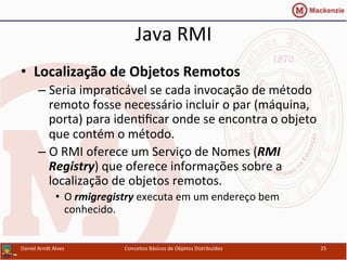 Java	
  RMI	
  
•  Localização	
  de	
  Objetos	
  Remotos	
  
– Seria	
  impraUcável	
  se	
  cada	
  invocação	
  de	
  método	
  
remoto	
  fosse	
  necessário	
  incluir	
  o	
  par	
  (máquina,	
  
porta)	
  para	
  idenUﬁcar	
  onde	
  se	
  encontra	
  o	
  objeto	
  
que	
  contém	
  o	
  método.	
  
– O	
  RMI	
  oferece	
  um	
  Serviço	
  de	
  Nomes	
  (RMI	
  
Registry)	
  que	
  oferece	
  informações	
  sobre	
  a	
  
localização	
  de	
  objetos	
  remotos.	
  
•  O	
  rmigregistry	
  executa	
  em	
  um	
  endereço	
  bem	
  
conhecido.	
  
Daniel	
  Arndt	
  Alves	
   Conceitos	
  Básicos	
  de	
  Objetos	
  Distribuídos	
   25	
  
 