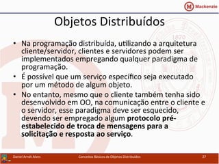 Objetos	
  Distribuídos	
  
•  Na	
  programação	
  distribuída,	
  uUlizando	
  a	
  arquitetura	
  
cliente/servidor,	
  clientes	
  e	
  servidores	
  podem	
  ser	
  
implementados	
  empregando	
  qualquer	
  paradigma	
  de	
  
programação.	
  
•  É	
  possível	
  que	
  um	
  serviço	
  especíﬁco	
  seja	
  executado	
  
por	
  um	
  método	
  de	
  algum	
  objeto.	
  
•  No	
  entanto,	
  mesmo	
  que	
  o	
  cliente	
  também	
  tenha	
  sido	
  
desenvolvido	
  em	
  OO,	
  na	
  comunicação	
  entre	
  o	
  cliente	
  e	
  
o	
  servidor,	
  esse	
  paradigma	
  deve	
  ser	
  esquecido,	
  
devendo	
  ser	
  empregado	
  algum	
  protocolo	
  pré-­‐
estabelecido	
  de	
  troca	
  de	
  mensagens	
  para	
  a	
  
solicitação	
  e	
  resposta	
  ao	
  serviço.	
  
Daniel	
  Arndt	
  Alves	
   Conceitos	
  Básicos	
  de	
  Objetos	
  Distribuídos	
   27	
  
 