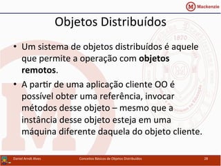 Objetos	
  Distribuídos	
  
•  Um	
  sistema	
  de	
  objetos	
  distribuídos	
  é	
  aquele	
  
que	
  permite	
  a	
  operação	
  com	
  objetos	
  
remotos.	
  
•  A	
  parUr	
  de	
  uma	
  aplicação	
  cliente	
  OO	
  é	
  
possível	
  obter	
  uma	
  referência,	
  invocar	
  
métodos	
  desse	
  objeto	
  –	
  mesmo	
  que	
  a	
  
instância	
  desse	
  objeto	
  esteja	
  em	
  uma	
  
máquina	
  diferente	
  daquela	
  do	
  objeto	
  cliente.	
  
Daniel	
  Arndt	
  Alves	
   Conceitos	
  Básicos	
  de	
  Objetos	
  Distribuídos	
   28	
  
 
