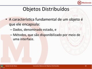 Objetos	
  Distribuídos	
  
•  A	
  caracterísUca	
  fundamental	
  de	
  um	
  objeto	
  é	
  
que	
  ele	
  encapsula:	
  
– Dados,	
  denominado	
  estado,	
  e	
  
– Métodos,	
  que	
  são	
  disponibilizado	
  por	
  meio	
  de	
  
uma	
  interface.	
  
Daniel	
  Arndt	
  Alves	
   Conceitos	
  Básicos	
  de	
  Objetos	
  Distribuídos	
   30	
  
 