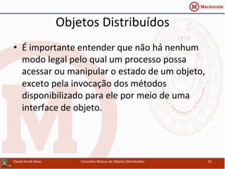 Objetos	
  Distribuídos	
  
•  É	
  importante	
  entender	
  que	
  não	
  há	
  nenhum	
  
modo	
  legal	
  pelo	
  qual	
  um	
  processo	
  possa	
  
acessar	
  ou	
  manipular	
  o	
  estado	
  de	
  um	
  objeto,	
  
exceto	
  pela	
  invocação	
  dos	
  métodos	
  
disponibilizado	
  para	
  ele	
  por	
  meio	
  de	
  uma	
  
interface	
  de	
  objeto.	
  
Daniel	
  Arndt	
  Alves	
   Conceitos	
  Básicos	
  de	
  Objetos	
  Distribuídos	
   31	
  
 