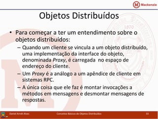 Objetos	
  Distribuídos	
  
•  Para	
  começar	
  a	
  ter	
  um	
  entendimento	
  sobre	
  o	
  
objetos	
  distribuídos:	
  
–  Quando	
  um	
  cliente	
  se	
  vincula	
  a	
  um	
  objeto	
  distribuído,	
  
uma	
  implementação	
  da	
  interface	
  do	
  objeto,	
  
denominada	
  Proxy,	
  é	
  carregada	
  	
  no	
  espaço	
  de	
  
endereço	
  do	
  cliente.	
  
–  Um	
  Proxy	
  é	
  a	
  análogo	
  a	
  um	
  apêndice	
  de	
  cliente	
  em	
  
sistemas	
  RPC.	
  
–  A	
  única	
  coisa	
  que	
  ele	
  faz	
  é	
  montar	
  invocações	
  a	
  
métodos	
  em	
  mensagens	
  e	
  desmontar	
  mensagens	
  de	
  
respostas.	
  
Daniel	
  Arndt	
  Alves	
   Conceitos	
  Básicos	
  de	
  Objetos	
  Distribuídos	
   33	
  
 