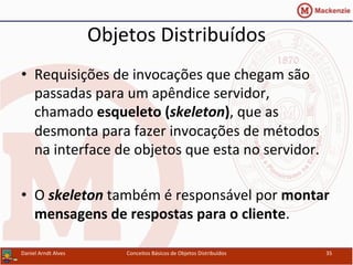 Objetos	
  Distribuídos	
  
•  Requisições	
  de	
  invocações	
  que	
  chegam	
  são	
  
passadas	
  para	
  um	
  apêndice	
  servidor,	
  
chamado	
  esqueleto	
  (skeleton),	
  que	
  as	
  
desmonta	
  para	
  fazer	
  invocações	
  de	
  métodos	
  
na	
  interface	
  de	
  objetos	
  que	
  esta	
  no	
  servidor.	
  
•  O	
  skeleton	
  também	
  é	
  responsável	
  por	
  montar	
  
mensagens	
  de	
  respostas	
  para	
  o	
  cliente.	
  
Daniel	
  Arndt	
  Alves	
   Conceitos	
  Básicos	
  de	
  Objetos	
  Distribuídos	
   35	
  
 