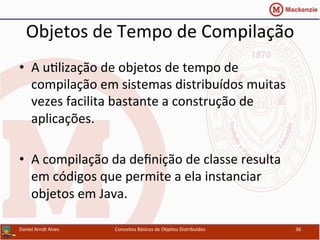 Objetos	
  de	
  Tempo	
  de	
  Compilação	
  
•  A	
  uUlização	
  de	
  objetos	
  de	
  tempo	
  de	
  
compilação	
  em	
  sistemas	
  distribuídos	
  muitas	
  
vezes	
  facilita	
  bastante	
  a	
  construção	
  de	
  
aplicações.	
  
•  A	
  compilação	
  da	
  deﬁnição	
  de	
  classe	
  resulta	
  
em	
  códigos	
  que	
  permite	
  a	
  ela	
  instanciar	
  
objetos	
  em	
  Java.	
  
Daniel	
  Arndt	
  Alves	
   Conceitos	
  Básicos	
  de	
  Objetos	
  Distribuídos	
   36	
  
 