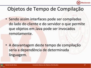 Objetos	
  de	
  Tempo	
  de	
  Compilação	
  
•  Sendo	
  assim	
  interfaces	
  pode	
  ser	
  compiladas	
  
do	
  lado	
  do	
  cliente	
  e	
  do	
  servidor	
  o	
  que	
  permite	
  
que	
  objetos	
  em	
  Java	
  pode	
  ser	
  invocados	
  
remotamente.	
  	
  	
  
•  A	
  desvantagem	
  deste	
  tempo	
  de	
  compilação	
  
seria	
  a	
  dependência	
  de	
  determinada	
  
linguagem.	
  
Daniel	
  Arndt	
  Alves	
   Conceitos	
  Básicos	
  de	
  Objetos	
  Distribuídos	
   37	
  
 