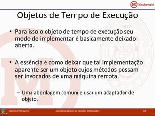 Objetos	
  de	
  Tempo	
  de	
  Execução	
  
•  Para	
  isso	
  o	
  objeto	
  de	
  tempo	
  de	
  execução	
  seu	
  
modo	
  de	
  implementar	
  é	
  basicamente	
  deixado	
  
aberto.	
  
•  A	
  essência	
  é	
  como	
  deixar	
  que	
  tal	
  implementação	
  
aparente	
  ser	
  um	
  objeto	
  cujos	
  métodos	
  possam	
  
ser	
  invocados	
  de	
  uma	
  máquina	
  remota.	
  
–  Uma	
  abordagem	
  comum	
  e	
  usar	
  um	
  adaptador	
  de	
  
objeto.	
  
Daniel	
  Arndt	
  Alves	
   Conceitos	
  Básicos	
  de	
  Objetos	
  Distribuídos	
   38	
  
 