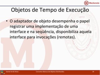 Objetos	
  de	
  Tempo	
  de	
  Execução	
  
•  O	
  adaptador	
  de	
  objeto	
  desempenha	
  o	
  papel	
  	
  	
  
registrar	
  uma	
  implementação	
  de	
  uma	
  
interface	
  e	
  na	
  seqüência,	
  disponibiliza	
  aquela	
  
interface	
  para	
  invocações	
  (remotas).	
  
Daniel	
  Arndt	
  Alves	
   Conceitos	
  Básicos	
  de	
  Objetos	
  Distribuídos	
   39	
  
 