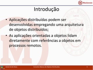 Introdução	
  
•  Aplicações	
  distribuídas	
  podem	
  ser	
  
desenvolvidas	
  empregando	
  uma	
  arquitetura	
  
de	
  objetos	
  distribuídos;	
  
•  As	
  aplicações	
  orientadas	
  a	
  objetos	
  lidam	
  
diretamente	
  com	
  referências	
  a	
  objetos	
  em	
  
processos	
  remotos.	
  
Daniel	
  Arndt	
  Alves	
   Conceitos	
  Básicos	
  de	
  Objetos	
  Distribuídos	
   4	
  
 