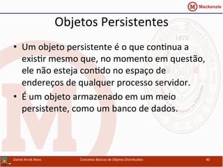 Objetos	
  Persistentes	
  
•  Um	
  objeto	
  persistente	
  é	
  o	
  que	
  conUnua	
  a	
  
exisUr	
  mesmo	
  que,	
  no	
  momento	
  em	
  questão,	
  
ele	
  não	
  esteja	
  conUdo	
  no	
  espaço	
  de	
  
endereços	
  de	
  qualquer	
  processo	
  servidor.	
  
•  É	
  um	
  objeto	
  armazenado	
  em	
  um	
  meio	
  
persistente,	
  como	
  um	
  banco	
  de	
  dados.	
  
Daniel	
  Arndt	
  Alves	
   Conceitos	
  Básicos	
  de	
  Objetos	
  Distribuídos	
   40	
  
 