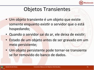 Objetos	
  Transientes	
  
•  Um	
  objeto	
  transiente	
  é	
  um	
  objeto	
  que	
  existe	
  
somente	
  enquanto	
  exisUr	
  o	
  servidor	
  que	
  o	
  está	
  
hospedando;	
  
•  Quando	
  o	
  servidor	
  sai	
  do	
  ar,	
  ele	
  deixa	
  de	
  exisUr;	
  
•  Estado	
  de	
  um	
  objeto	
  antes	
  de	
  ser	
  gravado	
  em	
  um	
  
meio	
  persistente;	
  
•  Um	
  objeto	
  persistente	
  pode	
  tornar-­‐se	
  transiente	
  
se	
  for	
  removido	
  do	
  banco	
  de	
  dados.	
  
Daniel	
  Arndt	
  Alves	
   Conceitos	
  Básicos	
  de	
  Objetos	
  Distribuídos	
   41	
  
 