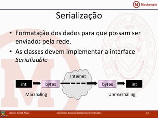 Serialização	
  
•  Formatação	
  dos	
  dados	
  para	
  que	
  possam	
  ser	
  
enviados	
  pela	
  rede.	
  
•  As	
  classes	
  devem	
  implementar	
  a	
  interface	
  
Serializable	
  
Daniel	
  Arndt	
  Alves	
   Conceitos	
  Básicos	
  de	
  Objetos	
  Distribuídos	
   42	
  
int	
   bytes	
  
Internet	
  
bytes	
   int	
  
Marshaling	
   Unmarshaling	
  
 