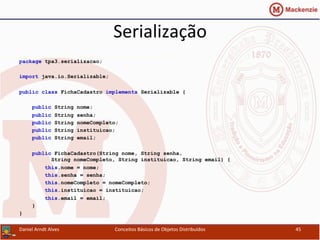 Serialização	
  
package tpa3.serializacao;
import java.io.Serializable;
public class FichaCadastro implements Serializable {
public String nome;
public String senha;
public String nomeCompleto;
public String instituicao;
public String email;
public FichaCadastro(String nome, String senha,
String nomeCompleto, String instituicao, String email) {
this.nome = nome;
this.senha = senha;
this.nomeCompleto = nomeCompleto;
this.instituicao = instituicao;
this.email = email;
}
}
Daniel	
  Arndt	
  Alves	
   Conceitos	
  Básicos	
  de	
  Objetos	
  Distribuídos	
   45	
  
 