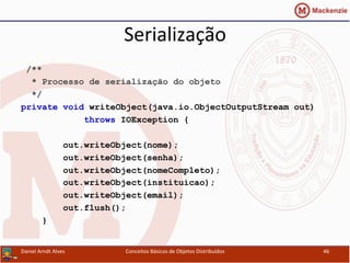 Serialização	
  
/**
* Processo de serialização do objeto
*/
private void writeObject(java.io.ObjectOutputStream out)
throws IOException {
out.writeObject(nome);
out.writeObject(senha);
out.writeObject(nomeCompleto);
out.writeObject(instituicao);
out.writeObject(email);
out.flush();
}
Daniel	
  Arndt	
  Alves	
   Conceitos	
  Básicos	
  de	
  Objetos	
  Distribuídos	
   46	
  
 