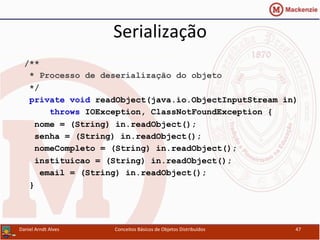 Serialização	
  
/**
* Processo de deserialização do objeto
*/
private void readObject(java.io.ObjectInputStream in)
throws IOException, ClassNotFoundException {
nome = (String) in.readObject();
senha = (String) in.readObject();
nomeCompleto = (String) in.readObject();
instituicao = (String) in.readObject();
email = (String) in.readObject();
}
Daniel	
  Arndt	
  Alves	
   Conceitos	
  Básicos	
  de	
  Objetos	
  Distribuídos	
   47	
  
 