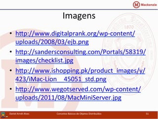 Imagens	
  
•  hxp://www.digitalprank.org/wp-­‐content/
uploads/2008/03/ejb.png	
  
•  hxp://sandersconsulUng.com/Portals/58319/
images/checklist.jpg	
  	
  
•  hxp://www.ishopping.pk/product_images/y/
423/iMac-­‐Lion__45051_std.png	
  	
  
•  hxp://www.wegotserved.com/wp-­‐content/
uploads/2011/08/MacMiniServer.jpg	
  	
  
Daniel	
  Arndt	
  Alves	
   Conceitos	
  Básicos	
  de	
  Objetos	
  Distribuídos	
   51	
  
 