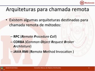 Arquiteturas	
  para	
  chamada	
  remota	
  
•  Existem	
  algumas	
  arquiteturas	
  desUnadas	
  para	
  
chamada	
  remota	
  de	
  métodos:	
  
– RPC	
  (Remote	
  Procedure	
  Call)	
  
– CORBA	
  (Common	
  Object	
  Request	
  Broker	
  
Architeture)	
  
– JAVA	
  RMI	
  (Remote	
  Method	
  InvocaUon	
  )	
  	
  
Daniel	
  Arndt	
  Alves	
   Conceitos	
  Básicos	
  de	
  Objetos	
  Distribuídos	
   6	
  
 