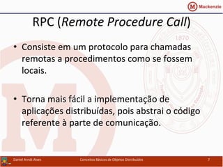 RPC	
  (Remote	
  Procedure	
  Call)	
  
•  Consiste	
  em	
  um	
  protocolo	
  para	
  chamadas	
  
remotas	
  a	
  procedimentos	
  como	
  se	
  fossem	
  
locais.	
  
•  Torna	
  mais	
  fácil	
  a	
  implementação	
  de	
  
aplicações	
  distribuídas,	
  pois	
  abstrai	
  o	
  código	
  
referente	
  à	
  parte	
  de	
  comunicação.	
  
Daniel	
  Arndt	
  Alves	
   Conceitos	
  Básicos	
  de	
  Objetos	
  Distribuídos	
   7	
  
 