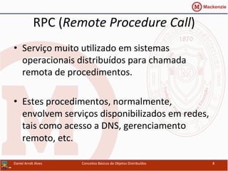 RPC	
  (Remote	
  Procedure	
  Call)	
  
•  Serviço	
  muito	
  uUlizado	
  em	
  sistemas	
  
operacionais	
  distribuídos	
  para	
  chamada	
  
remota	
  de	
  procedimentos.	
  
•  Estes	
  procedimentos,	
  normalmente,	
  
envolvem	
  serviços	
  disponibilizados	
  em	
  redes,	
  
tais	
  como	
  acesso	
  a	
  DNS,	
  gerenciamento	
  
remoto,	
  etc.	
  
Daniel	
  Arndt	
  Alves	
   Conceitos	
  Básicos	
  de	
  Objetos	
  Distribuídos	
   8	
  
 