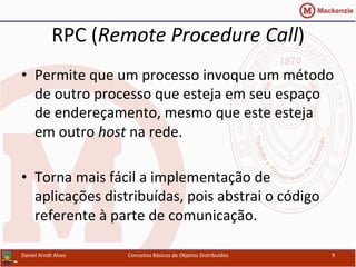RPC	
  (Remote	
  Procedure	
  Call)	
  
•  Permite	
  que	
  um	
  processo	
  invoque	
  um	
  método	
  
de	
  outro	
  processo	
  que	
  esteja	
  em	
  seu	
  espaço	
  
de	
  endereçamento,	
  mesmo	
  que	
  este	
  esteja	
  
em	
  outro	
  host	
  na	
  rede.	
  
•  Torna	
  mais	
  fácil	
  a	
  implementação	
  de	
  
aplicações	
  distribuídas,	
  pois	
  abstrai	
  o	
  código	
  
referente	
  à	
  parte	
  de	
  comunicação.	
  
Daniel	
  Arndt	
  Alves	
   Conceitos	
  Básicos	
  de	
  Objetos	
  Distribuídos	
   9	
  
 