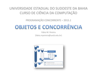 UNIVERSIDADE ESTADUAL DO SUDOESTE DA BAHIA
CURSO DE CIÊNCIA DA COMPUTAÇÃO
PROGRAMAÇÃO CONCORRENTE – 2015.1
Fábio M. Pereira
(fabio.mpereira@uesb.edu.br)
 