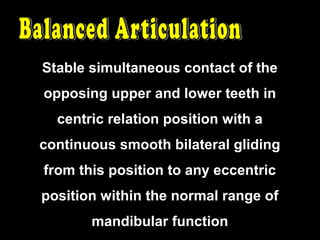 Stable simultaneous contact of the
opposing upper and lower teeth in
centric relation position with a
continuous smooth bilateral gliding
from this position to any eccentric
position within the normal range of
mandibular function
 