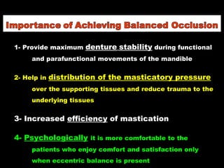 1- Provide maximum denture stability during functional
and parafunctional movements of the mandible
2- Help in distribution of the masticatory pressure
over the supporting tissues and reduce trauma to the
underlying tissues
3- Increased efficiency of mastication
4- Psychologically it is more comfortable to the
patients who enjoy comfort and satisfaction only
when eccentric balance is present
 