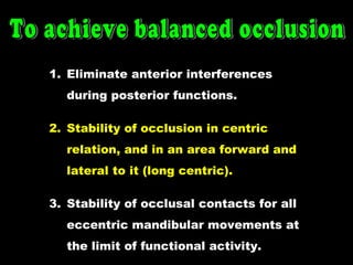 1. Eliminate anterior interferences
during posterior functions.
2. Stability of occlusion in centric
relation, and in an area forward and
lateral to it (long centric).
3. Stability of occlusal contacts for all
eccentric mandibular movements at
the limit of functional activity.
 