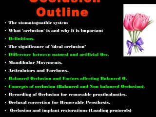 • The stomatognathic system
• What 'occlusion' is and why it is important
• Definitions.
• The significance of 'ideal occlusion‘
• Difference between natural and artificial Occ.
• Mandibular Movements.
• Articulators and Facebows.
• Balanced Occlusion and Factors affecting Balanced O.
• Concepts of occlusion (Balanced and Non balanced Occlusion).
• Recording of Occlusion for removable prosthodontics.
• Occlusal correction for Removable Prosthesis.
• Occlusion and implant restorations (Loading protocols)
Occlusion
Outline
 