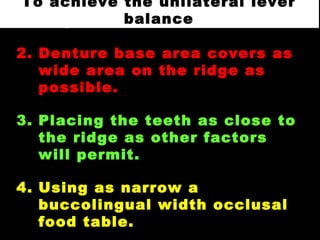1. Placing the teeth over the
ridge.
2. Denture base area covers as
wide area on the ridge as
possible.
3. Placing the teeth as close to
the ridge as other factors
will permit.
4. Using as narrow a
buccolingual width occlusal
food table.
To achieve the unilateral lever
balance
 