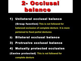 2- Occlusal2- Occlusal
balancebalance
1) Unilateral occlusal balance
(Group function) This is not followed for
balanced occlusion of complete denture It is more
pertained to fixed partial dentures
2) Bilateral occlusal balance
3) Protrusive occlusal balance
4) Mutually protected occlusion
(Canine protected) This is not followed for
complete denture
 