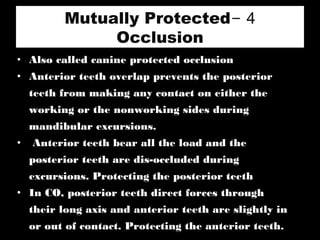 4-Mutually Protected
Occlusion
• Also called canine protected occlusion
• Anterior teeth overlap prevents the posterior
teeth from making any contact on either the
working or the nonworking sides during
mandibular excursions.
• Anterior teeth bear all the load and the
posterior teeth are dis-occluded during
excursions. Protecting the posterior teeth
• In CO, posterior teeth direct forces through
their long axis and anterior teeth are slightly in
or out of contact. Protecting the anterior teeth.
 