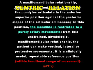 A maxillomandibular relationship,
independent of tooth contact, in which
the condyles articulate in the anterior-
superior position against the posterior
slopes of the articular eminences; in this
position, the mandible is restricted to a
purely rotary movements; from this
unstrained, physiologic,
maxillomandibular relationship, the
patient can make vertical, lateral or
protrusive movements, it is a clinically
useful, repeatable reference position
(within functional range of movement).
(GPT 9)(GPT 9)
 
