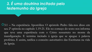 3. É uma doutrina incitada pelo
testemunho da Igreja
3.1 – Na experiência Apostólica: O apóstolo Pedro fala-nos disso em
seu 2ª epístola no capítulo 1.19-21. Ele no começo do texto nos informa
que teve uma experiência com o Cristo ressurreto no monte da
transfiguração. E termina incitado à igreja que se apegue à palavra
profética. E assim, ratifica o conceito autoritativo das Escrituras na vida
da Igreja.
 