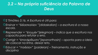 3.2 – Na própria suficiência da Palavra de
Deus
2 Timóteo 3.16. A Escritura é útil para:
Ensinar = “διδασκαλ ανί ”[didaskalian] – a escritura é a nossa
escola.
Repreender = “ λεγμ νἐ ό ”{elegmon} – indica que a escritura nos
capacita para refutar o erro.
Corrigir = “ παν ρθωσινἐ ό ”[epanorthosin] – aponta para a ideia
de colocar na linha, deixar reto.
Educar = “παιδε ανί ” [paideian] – Treinamento, instrução e
disciplina
 