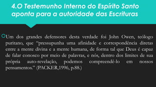 4.O Testemunho Interno do Espírito Santo
aponta para a autoridade das Escrituras
Um dos grandes defensores desta verdade foi John Owen, teólogo
puritano, que “pressupunha uma afinidade e correspondência diretas
entre a mente divina e a mente humana, de forma tal que Deus é capaz
de falar conosco por meio de palavras, e nós, dentro dos limites de sua
própria auto-revelação, podemos compreendê-lo em nossos
pensamentos.” (PACKER,1996, p.88.)
 