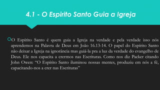 4.1 - O Espirito Santo Guia a Igreja
O Espírito Santo é quem guia a Igreja na verdade e pela verdade isso nós
aprendemos na Palavra de Deus em João 16.13-14. O papel do Espírito Santo
não deixar a Igreja na ignorância mas guiá-la pra a luz da verdade do evangelho de
Deus. Ele nos capacita a crermos nas Escrituras. Como nos diz Packer citando
John Owen: “O Espírito Santo iluminou nossas mentes, produziu em nós a fé,
capacitando-nos a crer nas Escrituras”
 