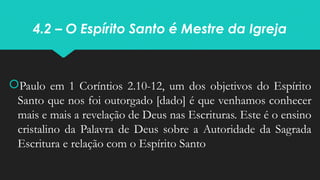 4.2 – O Espírito Santo é Mestre da Igreja
Paulo em 1 Coríntios 2.10-12, um dos objetivos do Espírito
Santo que nos foi outorgado [dado] é que venhamos conhecer
mais e mais a revelação de Deus nas Escrituras. Este é o ensino
cristalino da Palavra de Deus sobre a Autoridade da Sagrada
Escritura e relação com o Espírito Santo
 