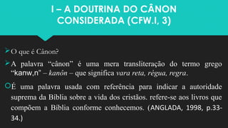 I – A DOUTRINA DO CÂNON
CONSIDERADA (CFW.I, 3)
O que é Cânon?
A palavra “cânon” é uma mera transliteração do termo grego
“kanw,n” – kanôn – que significa vara reta, régua, regra.
É uma palavra usada com referência para indicar a autoridade
suprema da Bíblia sobre a vida dos cristãos. refere-se aos livros que
compõem a Bíblia conforme conhecemos. (ANGLADA, 1998, p.33-
34.)
 