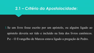 2.1 – Critério da Apostolocidade:
1.Se um livro fosse escrito por um apóstolo, ou alguém ligado ao
apóstolo deveria ser tido e incluído na lista dos livros canônicos.
P.e – O Evangelho de Marcos estava ligado a pregação de Pedro.
 