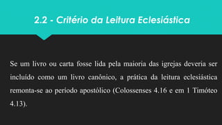 2.2 - Critério da Leitura Eclesiástica
Se um livro ou carta fosse lida pela maioria das igrejas deveria ser
incluído como um livro canônico, a prática da leitura eclesiástica
remonta-se ao período apostólico (Colossenses 4.16 e em 1 Timóteo
4.13).
 